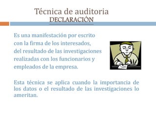 Técnica de auditoria
DECLARACIÓN
Es una manifestación por escrito
con la firma de los interesados,
del resultado de las investigaciones
realizadas con los funcionarios y
empleados de la empresa.
Esta técnica se aplica cuando la importancia de
los datos o el resultado de las investigaciones lo
ameritan.
 