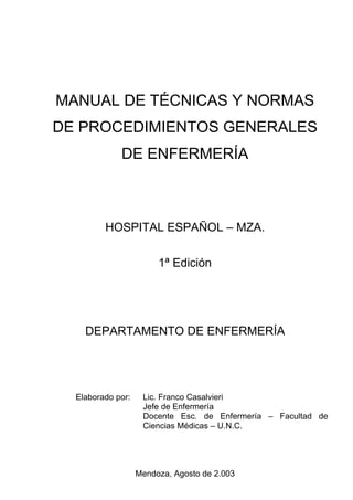 MANUAL DE TÉCNICAS Y NORMAS
DE PROCEDIMIENTOS GENERALES
             DE ENFERMERÍA



         HOSPITAL ESPAÑOL – MZA.

                        1ª Edición




    DEPARTAMENTO DE ENFERMERÍA




  Elaborado por:    Lic. Franco Casalvieri
                    Jefe de Enfermería
                    Docente Esc. de Enfermería – Facultad de
                    Ciencias Médicas – U.N.C.




                   Mendoza, Agosto de 2.003
 