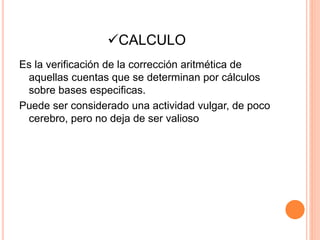 CALCULO
Es la verificación de la corrección aritmética de
aquellas cuentas que se determinan por cálculos
sobre bases especificas.
Puede ser considerado una actividad vulgar, de poco
cerebro, pero no deja de ser valioso
 