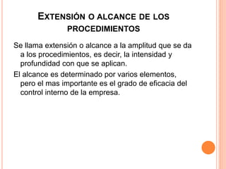 EXTENSIÓN O ALCANCE DE LOS
PROCEDIMIENTOS
Se llama extensión o alcance a la amplitud que se da
a los procedimientos, es decir, la intensidad y
profundidad con que se aplican.
El alcance es determinado por varios elementos,
pero el mas importante es el grado de eficacia del
control interno de la empresa.
 