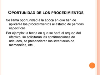 OPORTUNIDAD DE LOS PROCEDIMIENTOS
Se llama oportunidad a la época en que han de
aplicarse los procedimientos al estudio de partidas
especificas.
Por ejemplo: la fecha en que se hará el arqueo del
efectivo, se solicitaran las confirmaciones de
adeudos, se presenciaran los inventarios de
mercancías, etc..
 
