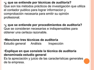 •¿ que se entiende por técnicas de auditoria?
Que son los métodos prácticos de investigación que utiliza
el contador publico para lograr informacion y
comprobación necesaria para emitir su opinión
profesional.
•¿ que se entiende por procedimientos de auditoria?
Que se consideran necesarias e indispensables para
obtener una certeza razonable.
•Mencione tres técnicas de auditoria
Estudio general Análisis Inspección
•Explique en que consiste la técnica de auditoria
denominada estudio general
Es la apreciación y juicio de las características generales
de la empresa.
 