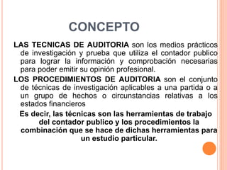 CONCEPTO
LAS TECNICAS DE AUDITORIA son los medios prácticos
de investigación y prueba que utiliza el contador publico
para lograr la información y comprobación necesarias
para poder emitir su opinión profesional.
LOS PROCEDIMIENTOS DE AUDITORIA son el conjunto
de técnicas de investigación aplicables a una partida o a
un grupo de hechos o circunstancias relativas a los
estados financieros
Es decir, las técnicas son las herramientas de trabajo
del contador publico y los procedimientos la
combinación que se hace de dichas herramientas para
un estudio particular.
 
