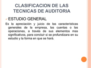 CLASIFICACION DE LAS
TECNICAS DE AUDITORIA
 ESTUDIO GENERAL
Es la apreciación y juicio de las características
generales de la empresa, las cuentas o las
operaciones, a través de sus elementos mas
significativos, para concluir si se profundizara en su
estudio y la forma en que se hará.
 