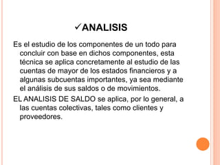 ANALISIS
Es el estudio de los componentes de un todo para
concluir con base en dichos componentes, esta
técnica se aplica concretamente al estudio de las
cuentas de mayor de los estados financieros y a
algunas subcuentas importantes, ya sea mediante
el análisis de sus saldos o de movimientos.
EL ANALISIS DE SALDO se aplica, por lo general, a
las cuentas colectivas, tales como clientes y
proveedores.
 