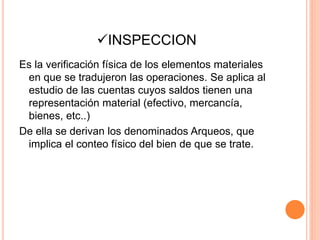 INSPECCION
Es la verificación física de los elementos materiales
en que se tradujeron las operaciones. Se aplica al
estudio de las cuentas cuyos saldos tienen una
representación material (efectivo, mercancía,
bienes, etc..)
De ella se derivan los denominados Arqueos, que
implica el conteo físico del bien de que se trate.
 