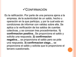 CONFIRMACIÓN
Es la ratificación. Por parte de una persona ajena a la
empresa, de la autenticidad de un saldo, hecho u
operación en la que participo, y por la cual esta en
condiciones de informar con validez sobre ella. Se
aplica a la verificación de los saldos de cuentas
colectivas, y se conocen tres procedimientos. 1)
confirmacion positiva.. Se proporciona el saldo y
solicita una respuesta. 2) confirmacion
negativa… se proporciona el saldo pero se pide
una respuesta. 3) confirmacion ciega… se
proporciona el saldo y solicita que lo proporcione el
tercero cuestionado.
 