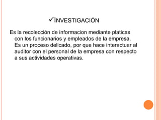 INVESTIGACIÓN
Es la recolección de informacion mediante platicas
con los funcionarios y empleados de la empresa.
Es un proceso delicado, por que hace interactuar al
auditor con el personal de la empresa con respecto
a sus actividades operativas.
 