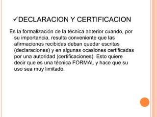 DECLARACION Y CERTIFICACION
Es la formalización de la técnica anterior cuando, por
su importancia, resulta conveniente que las
afirmaciones recibidas deban quedar escritas
(declaraciones) y en algunas ocasiones certificadas
por una autoridad (certificaciones). Esto quiere
decir que es una técnica FORMAL y hace que su
uso sea muy limitado.
 