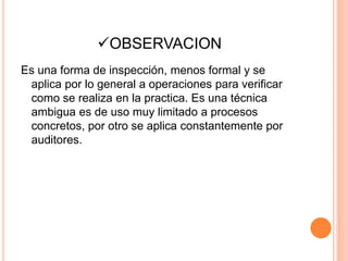 OBSERVACION
Es una forma de inspección, menos formal y se
aplica por lo general a operaciones para verificar
como se realiza en la practica. Es una técnica
ambigua es de uso muy limitado a procesos
concretos, por otro se aplica constantemente por
auditores.
 
