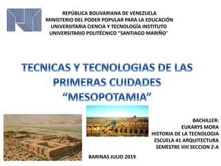 REPÚBLICA BOLIVARIANA DE VENEZUELA
MINISTERIO DEL PODER POPULAR PARA LA EDUCACIÓN
UNIVERSITARIA CIENCIA Y TECNOLOGÍA INSTITUTO
UNIVERSITARIO POLITÉCNICO “SANTIAGO MARIÑO”
BARINAS JULIO 2019
BACHILLER:
EUKARYS MORA
HISTORIA DE LA TECNOLOGIA
ESCUELA 41 ARQUITECTURA
SEMESTRE VIII SECCION Z-A
 