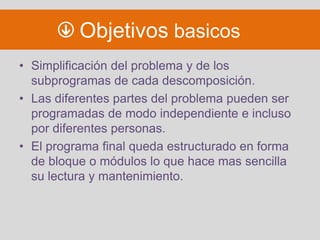 Objetivos basicos
• Simplificación del problema y de los
  subprogramas de cada descomposición.
• Las diferentes partes del problema pueden ser
  programadas de modo independiente e incluso
  por diferentes personas.
• El programa final queda estructurado en forma
  de bloque o módulos lo que hace mas sencilla
  su lectura y mantenimiento.
 