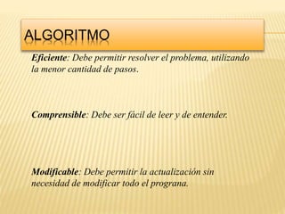 ALGORITMO
Eficiente: Debe permitir resolver el problema, utilizando
la menor cantidad de pasos.
Comprensible: Debe ser fácil de leer y de entender.
Modificable: Debe permitir la actualización sin
necesidad de modificar todo el prograna.
 