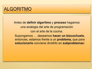ALGORITMO
Antes de definir algoritmo y proceso hagamos
una analogia del arte de programación
con el arte de la cocina.
Supongamos … deseamos hacer un bizcochuelo,
entonces, estamos frente a un problema, que para
solucionarlo conviene dividirlo en subproblemas:
 