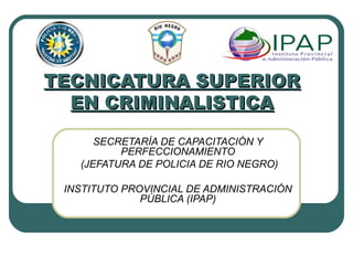 TECNICATURA SUPERIORTECNICATURA SUPERIOR
EN CRIMINALISTICAEN CRIMINALISTICA
SECRETARÍA DE CAPACITACIÓN Y
PERFECCIONAMIENTO
(JEFATURA DE POLICIA DE RIO NEGRO)
INSTITUTO PROVINCIAL DE ADMINISTRACIÓN
PÚBLICA (IPAP)
 