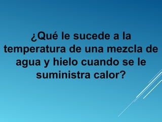 ¿Qué le sucede a la
temperatura de una mezcla de
agua y hielo cuando se le
suministra calor?
 