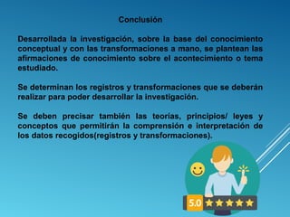 Conclusión
Desarrollada  la  investigación,  sobre  la  base  del  conocimiento 
conceptual y con las transformaciones a mano, se plantean las 
afirmaciones de conocimiento sobre el acontecimiento o tema 
estudiado.
Se determinan los registros y transformaciones que se deberán 
realizar para poder desarrollar la investigación.
 
Se  deben  precisar  también  las  teorías,  principios/  leyes  y 
conceptos  que  permitirán  la  comprensión  e  interpretación  de 
los datos recogidos(registros y transformaciones).
 
 
 