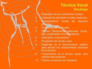 Técnica Vocal Decálogo Evaluación de las condiciones vocales; Ausencia de patologías vocales orgánicas; Representación mental del esquema corporal;  Tono muscular adecuado; Técnica Respiratoria adecuada (modo, tipo, coordinación fonorespiratoria); Colocación vocal anterior; Proyección del sonido vocal;  Desarrollo de la discriminación auditiva para percibir las características acústicas de la emisión; Conocimiento de la técnica usada, para realizar adecuaciones; Práctica constante con disciplina; 