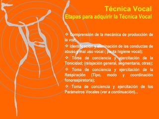Técnica Vocal Etapas para adquirir la Técnica Vocal Comprensión de la mecánica de producción de la voz; Identificación y eliminación de las conductas de abuso y mal uso vocal ( pauta higiene vocal); Toma de conciencia y ejercitación de la Tonicidad; (relajación general, segmentaria, otras); Toma de conciencia y ejercitación de la Respiración (Tipo, modo y coordinación fonorespiratoria); Toma de conciencia y ejercitación de los Parámetros Vocales ( ver a continuación )... 