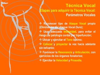 Técnica Vocal Etapas para adquirir la Técnica Vocal: Parámetros Vocales Reconocer tipo de  Ataque Vocal  propio ( Eliminación del Ataque Vocal Duro );  Usar adecuada  Intensidad , para evitar el riesgo de patología cordal por hiperfunción;  Ubicar y ejercitar el  Tono  óptimo; Colocar  y  proyectar  la voz hacia adelante sin esfuerzo;  Favorecer la  Resonancia  y  Articulación,  con ejercicios de los órganos fonatorios; Ejercitar la  Velocidad  y  Prosodia . 