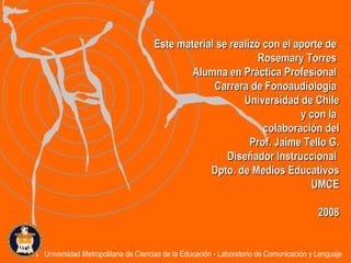 Este material se realizó con el aporte de  Rosemary Torres  Alumna en Práctica Profesional  Carrera de Fonoaudiología  Universidad de Chile y con la  colaboración del Prof. Jaime Tello G. Diseñador Instruccional  Dpto. de Medios Educativos UMCE 2008 Universidad Metropolitana de Ciencias de la Educación - Laboratorio de Comunicación y Lenguaje 