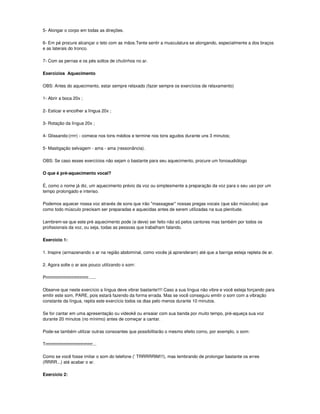 5- Alongar o corpo em todas as direções.

6- Em pé procure alcançar o teto com as mãos.Tente sentir a musculatura se alongando, especialmente a dos braços
e as laterais do tronco.

7- Com as pernas e os pés soltos de chutinhos no ar.

Exercícios Aquecimento

OBS: Antes do aquecimento, estar sempre relaxado (fazer sempre os exercícios de relaxamento)

1- Abrir a boca 20x ;

2- Esticar e encolher a língua 20x ;

3- Rotação da língua 20x ;

4- Glissando:(rrrr) - comece nos tons médios e termine nos tons agudos durante uns 3 minutos;

5- Mastigação selvagem - ama - ama (ressonância).

OBS: Se caso esses exercícios não sejam o bastante para seu aquecimento, procure um fonoaudiólogo

O que é pré-aquecimento vocal?

É, como o nome já diz, um aquecimento prévio da voz ou simplesmente a preparação da voz para o seu uso por um
tempo prolongado e intenso.

Podemos aquecer nossa voz através de sons que irão "massagear" nossas pregas vocais (que são músculos) que
como todo músculo precisam ser preparadas e aquecidas antes de serem utilizadas na sua plenitude.

Lembrem-se que este pré aquecimento pode (e deve) ser feito não só pelos cantores mas também por todos os
profissionais da voz, ou seja, todas as pessoas que trabalham falando.

Exercício 1:

1. Inspire (armazenando o ar na região abdominal, como vocês já aprenderam) até que a barriga esteja repleta de ar.

2. Agora solte o ar aos pouco utilizando o som:

Prrrrrrrrrrrrrrrrrrrrrrrrrrrrr......

Observe que neste exercício a língua deve vibrar bastante!!!! Caso a sua língua não vibre e você esteja forçando para
emitir este som, PARE, pois estará fazendo da forma errada. Mas se você conseguiu emitir o som com a vibração
constante da língua, repita este exercício todos os dias pelo menos durante 10 minutos.

Se for cantar em uma apresentação ou videokê ou ensaiar com sua banda por muito tempo, pré-aqueça sua voz
durante 20 minutos (no mínimo) antes de começar a cantar.

Pode-se também utilizar outras consoantes que possibilitarão o mesmo efeito como, por exemplo, o som:

Trrrrrrrrrrrrrrrrrrrrrrrrrrrrrrrr...

Como se você fosse imitar o som do telefone (' TRRRRRIM!!!), mas lembrando de prolongar bastante os erres
(RRRR...) até acabar o ar.

Exercício 2:
 