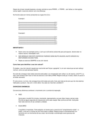 Depois de já haver treinado bastante e já estar emitindo os sons PRRRR... e TRRRR... sem falhas ou interrupções,
vamos repetir o exercício anterior com uma diferença:

No final de cada som iremos acrescentar as vogais A,E,I,O,U.

        Exemplo1:

        PrrrrrrrrrrrrrrrrrrrrrrrrrrrrrrrrrrrrrrrrrrrrrrrrrrrrrrrrrrrrrrrrrrrrrrrrrrrrrrÁ!!!!
        PrrrrrrrrrrrrrrrrrrrrrrrrrrrrrrrrrrrrrrrrrrrrrrrrrrrrrrrrrrrrrrrrrrrrrrrrrrrrrrÉ!!!!
        PrrrrrrrrrrrrrrrrrrrrrrrrrrrrrrrrrrrrrrrrrrrrrrrrrrrrrrrrrrrrrrrrrrrrrrrrrrrrrrÍ!!!!
        PrrrrrrrrrrrrrrrrrrrrrrrrrrrrrrrrrrrrrrrrrrrrrrrrrrrrrrrrrrrrrrrrrrrrrrrrrrrrrrÓ!!!!
        PrrrrrrrrrrrrrrrrrrrrrrrrrrrrrrrrrrrrrrrrrrrrrrrrrrrrrrrrrrrrrrrrrrrrrrrrrrrrrrÚ!!!!

        Exemplo2:

        TrrrrrrrrrrrrrrrrrrrrrrrrrrrrrrrrrrrrrrrrrrrrrrrrrrrrrrrrrrrrrrrrrrrrrrrrrrrrrrÁ!!!!
        TrrrrrrrrrrrrrrrrrrrrrrrrrrrrrrrrrrrrrrrrrrrrrrrrrrrrrrrrrrrrrrrrrrrrrrrrrrrrrrÉ!!!!
        TrrrrrrrrrrrrrrrrrrrrrrrrrrrrrrrrrrrrrrrrrrrrrrrrrrrrrrrrrrrrrrrrrrrrrrrrrrrrrrÍ!!!!
        TrrrrrrrrrrrrrrrrrrrrrrrrrrrrrrrrrrrrrrrrrrrrrrrrrrrrrrrrrrrrrrrrrrrrrrrrrrrrrrÓ!!!!
        TrrrrrrrrrrrrrrrrrrrrrrrrrrrrrrrrrrrrrrrrrrrrrrrrrrrrrrrrrrrrrrrrrrrrrrrrrrrrrrÚ!!!!

IMPORTANTE!!!


    •   Assim como nos exemplos acima, o som que você estiver produzindo para pré-aquecer, deverá estar no
        mesmo volume, intensidade e tom.

    •   NÃO BRINQUE COM ESTE EXERCÍCIO FAZENDO SONS MUITO AGUDOS, MUITO GRAVES OU
        MISTURANDO OS DOIS TONS.

    •   Repita os exercício SEMPRE no seu tom natural.

Como fazer para identificar o seu tom natural?

É simples, o seu tom natural é aquele que você emite sem"forçar a garganta", é um som natural que sai sem esforço
nenhum, como se você estivesse falando.

Se você não conseguiu fazer estes exercícios até acabar o ar armazenado (sem utilizar o ar de reserva, certo???), ou
seja, você começou bem mas no meio do exercício o som falhou,PARE! Respire fundo por 3 vezes, relaxe um pouco e
só então recomece.

É muito comum, no início, não conseguirmos emitir estes sons até o final, pois trata-se de sons que nós não estamos
habituados a produzir, mas com o treino diário, fica cada vez mais fácil, acreditem!!!

EXERCÍCIOS DINÂMICOS

Os exercícios dinâmicos combinam o movimento com o controle da respiração.

    •   RISO

        Sorria para o mundo! Em círculos, movimente, vigorosamente, as suas mãos, braços, pernas e pés.
        Permita-se alguns segundos de relaxamento entre cada rotação. Mas continue sorrindo. Você pode
        fazer este exercício em pé, sentado ou deitado.

    •   EQUILÍBRIO

        O equilíbrio é importante. Tente estipular um horário para o exercício de "comportamento modal" – o
        andar, o virar-se e o inclinar-se com livros sobre a cabeça. Respire suave e conscientemente, em
        harmonia com os movimentos de seu corpo. Isto encoraja a coordenação suave graciosa dos
        músculos.
 