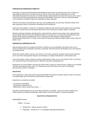 EXERCÍCIOS DE RESPIRAÇÃO COMPLETA

Permaneça com seus pés confortavelmente dissociados dos seus ombros, que apontam para cima; os braços e as
mãos soltas ao lado do corpo. Concentre-se em sim mesmo, confira a sua postura. Inspire pelo nariz o mais
demoradamente possível e expire todo o ar também devagar e silenciosamente. Quando sentir-se vazio de ar, tussa e
mostre para você mesmo que ainda possui reservas de ar escondidas. Tente tocar o solo com a ponta dos dedos,
curve os joelhos se necessário. Segure sua respiração por alguns segundos.

Conforme você respira, silenciosamente, pelo nariz, você, gradativamente, torna-se ereto. Estenda os braços como
asas, erguendo-as calma e suavemente, até equilibra-los horizontalmente.

Assim que você completar o movimento e a inspiração, coloque as mãos juntas acima da cabeça (como se estivesse
em oração). Lembre-se que as mãos postas devem estar acima do topo de sua cabeça. Segure a inspiração.

Quando você estiver preparado, silenciosamente, expire pela boca, e abaixe os seus braços, reta e vagarosamente,
até que estejam abaixo da horizontal. Rapidamente solte o ar que sobrou em um suspiro forte e permita que a parte
superior do seu corpo caia pesadamente, curve o quadril para a frente, deixando a cabeça pendente.
Conscientemente libere todo o ar "usado", de que você não mais precisa. Relaxe por algum tempo e repita o exercício
desde o início.

EXERCÍCIO DE LIBERAÇÃO DA VOZ

Algumas pessoas sentem-se incapazes de facilitar e de liberar as suas vocalizações. Elas podem sentir sua voz
natural, de alguma forma, bloqueada, amarrada ou suprimida. Tente este exercício de liberação da voz como parte de
seu programa vocal.

Sente-se de cócoras, dobre e recurve o seu corpo em um nó, teso e compacto, de braços e pernas; tente condensar-
se em uma menor massa possível. Segure a sua respiração e os órgãos vocalizadores no centro desta massa.

Como último esforço, respire e estique-se, rápida e vigorosamente. Solte a sua voz num profundo "UGH", por meio do
som mais profundo que você possa encontrar. Maximize e aproveite o espreguiçamento.

Descanse por um minuto. Repita o exercício por até dez vezes. A cada vez, interiorize mais, e projete sua voz relaxada
mais forte e prolongue cada vez mais o som. Observe que você envolve todo os seu corpo na vocalização,
particularmente a pélvis e o diafragma.

Aquecimento

Como aquecemos o nosso corpo antes de algumas atividades físicas devemos aquecer sempre a nossa voz antes de
uma apresentação assim não estamos comprometendo a saúde vocal.

Aquecendo a voz estamos na verdade:

- Aumentando a elasticidade
- Aumentando a extensão da voz
- Melhorando o timbre e várias outras coisas........

Importante: quando aquecemos a voz não se deve preocupar com afinação... mas sim em buscar o estado físico,
mental, psíquico com tensão controlada das cordas vocais e músculos envolvidos no processo respiratório.

                                            Aquecimento e Desaquecimento

AQUECIMENTO VOCAL

         TEMPO - 15 minutos


              •   Alongamento - cabeça, pescoço e ombros;
              •   Respiração - emissão do "s" e "z" prolongado (respiração diafragmática);
 