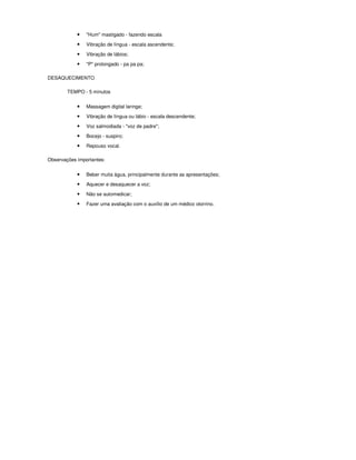 •   "Hum" mastigado - fazendo escala
            •   Vibração de língua - escala ascendente;

            •   Vibração de lábios;
            •   "P" prolongado - pa pa pa;

DESAQUECIMENTO

        TEMPO - 5 minutos


            •   Massagem digital laringe;

            •   Vibração de língua ou lábio - escala descendente;
            •   Voz salmodiada - "voz de padre";
            •   Bocejo - suspiro;

            •   Repouso vocal.

Observações importantes:


            •   Beber muita água, principalmente durante as apresentações;
            •   Aquecer e desaquecer a voz;

            •   Não se automedicar;

            •   Fazer uma avaliação com o auxílio de um médico otorrino.
 