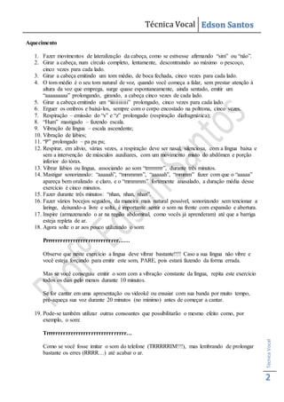 Técnica Vocal Edson Santos
TécnicaVocal
2
Aquecimento
1. Fazer movimentos de lateralização da cabeça, como se estivesse afirmando “sim” ou “não”.
2. Girar a cabeça, num círculo completo, lentamente, descontraindo ao máximo o pescoço,
cinco vezes para cada lado.
3. Girar a cabeça emitindo um tom médio, de boca fechada, cinco vezes para cada lado.
4. O tom médio é o seu tom natural de voz, quando você começa a falar, sem prestar atenção à
altura da voz que emprega, surge quase espontaneamente, ainda sentado, emitir um
“aaaaaaaaa” prolongando, girando, a cabeça cinco vezes de cada lado.
5. Girar a cabeça emitindo um “iiiiiiiiiiii” prolongado, cinco vezes para cada lado.
6. Erguer os ombros e baixá-los, sempre com o corpo encostado na poltrona, cinco vezes.
7. Respiração – emissão do “s” e “z” prolongado (respiração diafragmática);
8. “Hum” mastigado – fazendo escala.
9. Vibração de língua – escala ascendente;
10. Vibração de lábios;
11. “P” prolongado – pa pa pa;
12. Respirar, em alívio, várias vezes, a respiração deve ser nasal, silenciosa, com a língua baixa e
sem a intervenção de músculos auxiliares, com um movimento misto do abdômen e porção
inferior do tórax.
13. Vibrar lábios ou língua, associando ao som “trrrrrrrrr”, durante três minutos.
14. Mastigar sonorizando: “aaaaah”, “mmmmm”, “aaaaah”, “mmmm” fazer com que o “aaaaa”
apareça bem oralizado e claro, e o “mmmmm” fortemente anasalado, a duração média desse
exercício é cinco minutos.
15. Fazer durante três minutos: “nhan, nhan, nhan”.
16. Fazer vários bocejos seguidos, da maneira mais natural possível, sonorizando sem tencionar a
laringe, deixando-a livre e solta, é importante sentir o som na frente com expansão e abertura.
17. Inspire (armazenando o ar na região abdominal, como vocês já aprenderam) até que a barriga
esteja repleta de ar.
18. Agora solte o ar aos pouco utilizando o som:
Prrrrrrrrrrrrrrrrrrrrrrrrrrrrr……
Observe que neste exercício a língua deve vibrar bastante!!!! Caso a sua língua não vibre e
você esteja forçando para emitir este som, PARE, pois estará fazendo da forma errada.
Mas se você conseguiu emitir o som com a vibração constante da língua, repita este exercício
todos os dias pelo menos durante 10 minutos.
Se for cantar em uma apresentação ou videokê ou ensaiar com sua banda por muito tempo,
pré-aqueça sua voz durante 20 minutos (no mínimo) antes de começar a cantar.
19. Pode-se também utilizar outras consoantes que possibilitarão o mesmo efeito como, por
exemplo, o som:
Trrrrrrrrrrrrrrrrrrrrrrrrrrrrrrrr…
Como se você fosse imitar o som do telefone (TRRRRRIM!!!), mas lembrando de prolongar
bastante os erres (RRRR…) até acabar o ar.
 