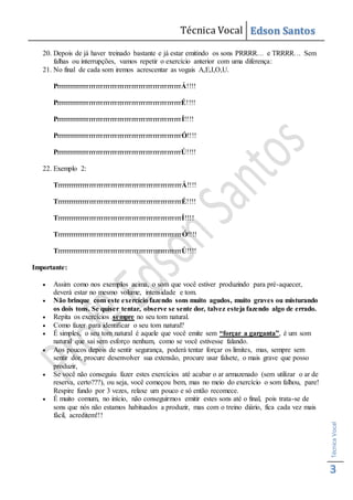 Técnica Vocal Edson Santos
TécnicaVocal
3
20. Depois de já haver treinado bastante e já estar emitindo os sons PRRRR… e TRRRR… Sem
falhas ou interrupções, vamos repetir o exercício anterior com uma diferença:
21. No final de cada som iremos acrescentar as vogais A,E,I,O,U.
PrrrrrrrrrrrrrrrrrrrrrrrrrrrrrrrrrrrrrrrrrrrrrrrrrrrrrÁ!!!!
PrrrrrrrrrrrrrrrrrrrrrrrrrrrrrrrrrrrrrrrrrrrrrrrrrrrrrÉ!!!!
PrrrrrrrrrrrrrrrrrrrrrrrrrrrrrrrrrrrrrrrrrrrrrrrrrrrrrÍ!!!!
PrrrrrrrrrrrrrrrrrrrrrrrrrrrrrrrrrrrrrrrrrrrrrrrrrrrrrÓ!!!!
PrrrrrrrrrrrrrrrrrrrrrrrrrrrrrrrrrrrrrrrrrrrrrrrrrrrrrÚ!!!!
22. Exemplo 2:
TrrrrrrrrrrrrrrrrrrrrrrrrrrrrrrrrrrrrrrrrrrrrrrrrrrrrrÁ!!!!
TrrrrrrrrrrrrrrrrrrrrrrrrrrrrrrrrrrrrrrrrrrrrrrrrrrrrrÉ!!!!
TrrrrrrrrrrrrrrrrrrrrrrrrrrrrrrrrrrrrrrrrrrrrrrrrrrrrrÍ!!!!
TrrrrrrrrrrrrrrrrrrrrrrrrrrrrrrrrrrrrrrrrrrrrrrrrrrrrrÓ!!!!
TrrrrrrrrrrrrrrrrrrrrrrrrrrrrrrrrrrrrrrrrrrrrrrrrrrrrrÚ!!!!
Importante:
 Assim como nos exemplos acima, o som que você estiver produzindo para pré-aquecer,
deverá estar no mesmo volume, intensidade e tom.
 Não brinque com este exercício fazendo sons muito agudos, muito graves ou misturando
os dois tons. Se quiser tentar, observe se sente dor, talvez esteja fazendo algo de errado.
 Repita os exercícios sempre no seu tom natural.
 Como fazer para identificar o seu tom natural?
 É simples, o seu tom natural é aquele que você emite sem “forçar a garganta”, é um som
natural que sai sem esforço nenhum, como se você estivesse falando.
 Aos poucos depois de sentir segurança, poderá tentar forçar os limites, mas, sempre sem
sentir dor, procure desenvolver sua extensão, procure usar falsete, o mais grave que posso
produzir,
 Se você não conseguiu fazer estes exercícios até acabar o ar armazenado (sem utilizar o ar de
reserva, certo???), ou seja, você começou bem, mas no meio do exercício o som falhou, pare!
Respire fundo por 3 vezes, relaxe um pouco e só então recomece.
 É muito comum, no início, não conseguirmos emitir estes sons até o final, pois trata-se de
sons que nós não estamos habituados a produzir, mas com o treino diário, fica cada vez mais
fácil, acreditem!!!
 