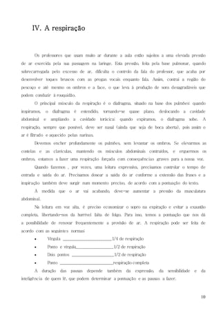 10
IV. A respiração
Os professores que usam muito ar durante a aula estão sujeitos a uma elevada pressão
de ar exercida pela sua passagem na laringe. Esta pressão, feita pela base pulmonar, quando
sobrecarregada pelo excesso de ar, dificulta o controlo da fala do professor, que acaba por
desenvolver toques bruscos com as pregas vocais enquanto fala. Assim, contrai a região do
pescoço e até mesmo os ombros e a face, o que leva à produção de sons desagradáveis que
podem conduzir à rouquidão.
O principal músculo da respiração é o diafragma, situado na base dos pulmões: quando
inspiramos, o diafragma é estendido, tornando-se quase plano, deslocando a cavidade
abdominal e ampliando a cavidade torácica; quando expiramos, o diafragma sobe. A
respiração, sempre que possível, deve ser nasal (ainda que seja de boca aberta), pois assim o
ar é filtrado e aquecido pelas narinas.
Devemos encher profundamente os pulmões, sem levantar os ombros. Se elevarmos as
costelas e as clavículas, mantendo os músculos abdominais contraídos, e erguermos os
ombros, estamos a fazer uma respiração forçada com consequências graves para a nossa voz.
Quando fazemos , por vezes, uma leitura expressiva, precisamos controlar o tempo de
entrada e saída do ar. Precisamos dosear a saída do ar conforme a extensão das frases e a
inspiração também deve surgir num momento preciso, de acordo com a pontuação do texto.
À medida que o ar vai acabando, deve-se aumentar a pressão da musculatura
abdominal.
Na leitura em voz alta, é preciso economizar o sopro na expiração e evitar a exaustão
completa, libertando-nos da horrível falta de folgo. Para isso, temos a pontuação que nos dá
a possibilidade de renovar frequentemente a provisão de ar. A respiração pode ser feita de
acordo com as seguintes normas:
 Vírgula ______________________1/4 de respiração
 Ponto e vírgula_________________1/2 de respiração
 Dois pontos ___________________1/2 de respiração
 Ponto ________________________respiração completa
A duração das pausas depende também da expressão, da sensibilidade e da
inteligência de quem lê, que podem determinar a pontuação e as pausas a fazer.
 