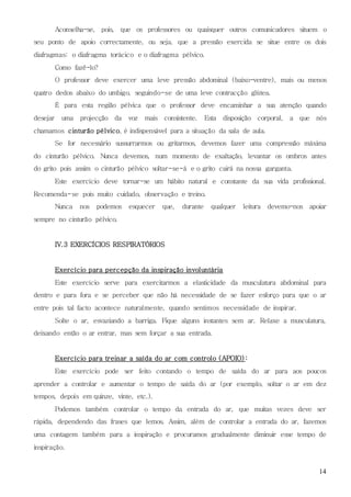14
Aconselha-se, pois, que os professores ou quaisquer outros comunicadores situem o
seu ponto de apoio correctamente, ou seja, que a pressão exercida se situe entre os dois
diafragmas: o diafragma torácico e o diafragma pélvico.
Como fazê-lo?
O professor deve exercer uma leve pressão abdominal (baixo-ventre), mais ou menos
quatro dedos abaixo do umbigo, seguindo-se de uma leve contracção glútea.
É para esta região pélvica que o professor deve encaminhar a sua atenção quando
desejar uma projecção da voz mais consistente. Esta disposição corporal, a que nós
chamamos cinturão pélvico, é indispensável para a situação da sala de aula.
Se for necessário sussurrarmos ou gritarmos, devemos fazer uma compressão máxima
do cinturão pélvico. Nunca devemos, num momento de exaltação, levantar os ombros antes
do grito pois assim o cinturão pélvico soltar-se-á e o grito cairá na nossa garganta.
Este exercício deve tornar-se um hábito natural e constante da sua vida profissional.
Recomenda-se pois muito cuidado, observação e treino.
Nunca nos podemos esquecer que, durante qualquer leitura devemo-nos apoiar
sempre no cinturão pélvico.
IV.3 EXERCÍCIOS RESPIRATÓRIOS
Exercício para percepção da inspiração involuntária
Este exercício serve para exercitarmos a elasticidade da musculatura abdominal para
dentro e para fora e se perceber que não há necessidade de se fazer esforço para que o ar
entre pois tal facto acontece naturalmente, quando sentimos necessidade de inspirar.
Solte o ar, esvaziando a barriga. Fique alguns instantes sem ar. Relaxe a musculatura,
deixando então o ar entrar, mas sem forçar a sua entrada.
Exercício para treinar a saída do ar com controlo (APOIO) :
Este exercício pode ser feito contando o tempo de saída do ar para aos poucos
aprender a controlar e aumentar o tempo de saída do ar (por exemplo, soltar o ar em dez
tempos, depois em quinze, vinte, etc.).
Podemos também controlar o tempo da entrada do ar, que muitas vezes deve ser
rápida, dependendo das frases que lemos. Assim, além de controlar a entrada do ar, fazemos
uma contagem também para a inspiração e procuramos gradualmente diminuir esse tempo de
inspiração.
 