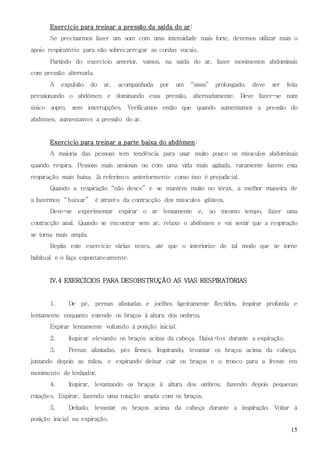 15
Exercício para treinar a pressão da saída do ar:
Se precisarmos fazer um som com uma intensidade mais forte, devemos utilizar mais o
apoio respiratório para não sobrecarregar as cordas vocais.
Partindo do exercício anterior, vamos, na saída do ar, fazer movimentos abdominais
com pressão alternada.
A expulsão do ar, acompanhada por um “sssss” prolongado, deve ser feita
pressionando o abdómen e dominando essa pressão, alternadamente. Deve fazer-se num
único sopro, sem interrupções. Verificamos então que quando aumentamos a pressão do
abdómen, aumentamos a pressão do ar.
Exercício para treinar a parte baixa do abdómen:
A maioria das pessoas tem tendência para usar muito pouco os músculos abdominais
quando respira. Pessoas mais ansiosas ou com uma vida mais agitada, raramente fazem esta
respiração mais baixa. Já referimos anteriormente como isso é prejudicial.
Quando a respiração “não desce” e se mantém muito no tórax, a melhor maneira de
a fazermos “baixar” é através da contracção dos músculos glúteos.
Deve-se experimentar expirar o ar lentamente e, ao mesmo tempo, fazer uma
contracção anal. Quando se encontrar sem ar, relaxe o abdómen e vai sentir que a respiração
se torna mais ampla.
Repita este exercício várias vezes, até que o interiorize de tal modo que se torne
habitual e o faça espontaneamente.
IV.4 EXERCÍCIOS PARA DESOBSTRUÇÃO AS VIAS RESPIRATÓRIAS
1. De pé, pernas afastadas e joelhos ligeiramente flectidos, inspirar profunda e
lentamente enquanto estende os braços à altura dos ombros.
Expirar lentamente voltando à posição inicial.
2. Inspirar elevando os braços acima da cabeça. Baixá-los durante a expiração.
3. Pernas afastadas, pés firmes. Inspirando, levantar os braços acima da cabeça,
juntando depois as mãos, e expirando deixar cair os braços e o tronco para a frente em
movimento de lenhador.
4. Inspirar, levantando os braços à altura dos ombros, fazendo depois pequenas
rotações. Expirar, fazendo uma rotação ampla com os braços.
5. Deitado, levantar os braços acima da cabeça durante a inspiração. Voltar à
posição inicial na expiração.
 