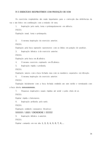 16
IV.5 EXERCÍCIOS RESPIRATÓRIOS COM PRODUÇÃO DE SOM
Os exercícios respiratórios são muito importantes para a correcção das deficiências da
voz e são feitos em combinação com a emissão de sons.
1. Inspiração pelo nariz, lenta e prolongadamente em silêncio.
PAUSA
Expiração nasal, lenta e prolongada.
2. A mesma inspiração do exercício anterior.
PAUSA
Expiração pela boca soprando suavemente com os lábios em posição de assobiar.
3. Inspiração idêntica à do exercício anterior.
PAUSA
Expiração pela boca em A afónico.
4. O mesmo exercício expirando em O afónico.
5. Inspiração rápida e profunda.
PAUSA
Expiração sonora com a boca fechada mas com os maxilares separados em vibração.
6. A mesma inspiração do exercício anterior.
PAUSA
Expiração inicialmente com a boca fechada emitindo um som médio e terminando com
a boca aberta mmooommmm.
7. Pequenas inspirações nasais rápidas até sentir o peito cheio de ar.
PAUSA
Expirar rápida e fortemente.
8. Inspiração profunda pelo nariz.
PAUSA
Expiração emitindo consoantes fricativas:
SSSSSS / JJJJJJ / CHCHCHCHC / ZZZZZ
9. Inspiração idêntica à anterior.
PAUSA
Expirar contando em voz alta 1, 2, 3, 4, 5, 6, 7, 8,...
 