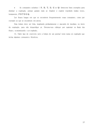 17
 As consoantes oclusivas ( P, B, T, D, G e Q) fornecem bons exemplos para
dominar a expiração, porque gastam mais ar. Inspirar e expirar repetindo muitas vezes,
lentamente, P B T D G Q.
Ler frases longas em que se encontrem frequentemente essas consoantes, como por
exemplo as que se encontram em anexo.
Esta leitura deve ser feita, inspirando profundamente e atacando de imediato, no início
da expiração, para não desperdiçar ar. Devemo-nos esforçar por sustentar os finais das
frases, economizando o ar expirado.
11. Outro tipo de exercício será a leitura de um poema/ texto numa só expiração que
inclua algumas consoantes fricativas.
 