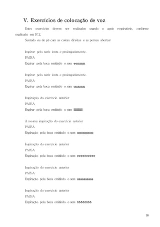 18
V. Exercícios de colocação de voz
Estes exercícios devem ser realizados usando o apoio respiratório, conforme
explicado em IV.2.
Sentado ou de pé com as costas direitas e as pernas abertas:
Inspirar pelo nariz lenta e prolongadamente.
PAUSA
Expirar pela boca emitindo o som eemmm
Inspirar pelo nariz lenta e prolongadamente.
PAUSA
Expirar pela boca emitindo o som uuuuuuu
Inspiração do exercício anterior
PAUSA
Expirar pela boca emitindo o som iiiiiiiiiii
A mesma inspiração do exercício anterior
PAUSA
Expiração pela boca emitindo o som oooooooooo
Inspiração do exercício anterior
PAUSA
Expiração pela boca emitindo o som eeeeeeeeee
Inspiração do exercício anterior
PAUSA
Expiração pela boca emitindo o som aaaaaaaaaa
Inspiração do exercício anterior
PAUSA
Expiração pela boca emitindo o som ôôôôôôôô
 