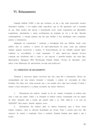 20
VI. Relaxamento
Segundo Eudósia (1989) a luta que travamos, no dia a dia, pode desenvolver tensões
musculares variadas, e em regiões muito específicas, que se vão agravando com a repetição
de uso. Estas tensões irão afectar o desempenho vocal, sendo responsáveis por dificuldades
respiratórias, articulatórias e outros envolvimentos da produção da voz e da fala. Havendo
constrangimento, a energia psíquica não flui para facilitar a boa interligação entre respiração,
postura e relaxamento.
Adaptando ao comunicador / professor a investigação feita por Eudósia, tendo como
público alvo os cantores, é através do auto-conhecimento do nosso corpo que podemos
eliminar posturas incorrectas e tensões. O desenvolvimento de um trabalho corporal diário,
conforme as necessidades, é muito importante. O autor sugere-nos algumas técnicas
corporais que beneficiam todo o corpo e, em especial, o aparelho fonador, tais como Ioga,
Bioenergética, Massagem, RPG (Reeducação Postural Global), Técnica de Alexander, entre
outras (esta informação foi apresentada em aula pelo professor).
VI.1 EXERCÍCIOS DE RELAXAMENTO
Passamos a descrever alguns exercícios que têm como fim o relaxamento. Devem ser
acompanhados por uma música relaxante e tranquila, e podem ser executados de olhos
fechados. Em todos eles, tenha presente que o seu maxilar deve estar bem relaxado. O ideal é
manter a boca entreaberta e a língua encostada aos dentes inferiores.
1. Relaxamento dos ombros: sentado ou de pé, inspirar levantando os ombros para
cima o mais que puder. Soltar o ar deixando os ombros caírem. Acompanhar com um suspiro
de alívio, deixando toda a tensão sair quando soltar o ar. Pode soltar-se o ar com um
AAAHHH!!! Bem sonoro. Repetir algumas vezes.
2. Relaxamento dos ombros: girar os ombros lentamente para a frente numa
rotação completa, como se estivesse desenhando um círculo. Fazer o mesmo para trás. Não
esquecer de manter a respiração. Fazer o contrário. Respirar bastante para ajudar a sair a
tensão.
 
