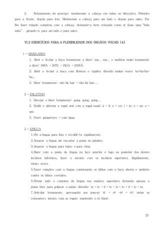 21
3. Relaxamento do pescoço: movimentar a cabeça em todas as direcções. Primeiro
para a frente, depois para trás. Movimentar a cabeça para um lado e depois para outro. Por
fim fazer rotação completa com a cabeça, deixando-a bem relaxada como se fosse uma “bola
solta” , girando-a para um lado e para outro.
VI.2 EXERCÍCIOS PARA A FLEXIBILIDADE DOS ÓRGÃOS VOCAIS [4]
1 - MAXILARES
1. Abrir e fechar a boca lentamente a dizer: ma... ma... e também muito lentamente
a dizer: IARA - IATE - IAGA - IANSÃ.
2. Abrir e fechar a boca com firmeza e rapidez dizendo muitas vezes: ba-ba-ba-
ba...
3. Dizer lentamente: não há luar - não há luar....
2 - PALATINO
1. Bocejar e dizer lentamente: gong, gong, gong...
2. Emitir e alternar a vogal oral com a vogal nasal: á - ã; e - en; i - in; o - on; u -
um;
3. Fazer gargarejos - com água.
3 - LÍNGUA
1.Pôr a língua para fora e recolhê-la rapidamente.
2.Arquear a língua até encostar a ponta no palatino.
3.Arquear a língua para baixo e para cima.
4.Bater com a ponta da língua na face anterior e logo na posterior dos dentes
incisivos inferiores, fazer o mesmo com os incisivos superiores. Rapidamente,
várias vezes.
5.Fazer rotações com a língua contornando os lábios com a boca aberta e também
contra os lábios cerrados.
6.Firmar todo o contorno da língua nos malares superiores deixando apenas a
ponta livre para golpear o palato dizendo: la - le - li - lo - lu - lo - li - le - la.
7.Articular lentamente, apressando aos poucos: tê - rê -tê - rê; variar as
consoantes iniciais com as vogais mantendo o rá (fará).
 