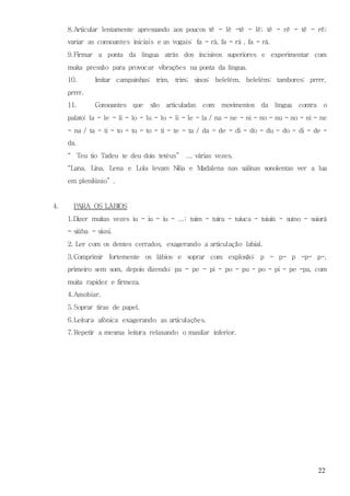 22
8.Articular lentamente apressando aos poucos tê - lê -tê - lê; tê - rê - tê - rê;
variar as consoantes iniciais e as vogais: fa - rá, fa - rá , fa - rá.
9.Firmar a ponta da língua atrás dos incisivos superiores e experimentar com
muita pressão para provocar vibrações na ponta da língua.
10. Imitar campainhas: trim, trim; sinos: belelém, belelém; tambores: prrrr,
prrrr.
11. Consoantes que são articuladas com movimentos da língua contra o
palato: la - le - li - lo - lu - lo - li - le - la / na - ne - ni - no - nu - no - ni - ne
- na / ta - ti - to - tu - to - ti - te - ta / da - de - di - do - du - do - di - de -
da.
“ Teu tio Tadeu te deu dois tetéus” ... várias vezes.
“Lana, Lina, Lena e Lola levam Nilia e Madalena nas salinas sonolentas ver a lua
em plenilúnio” .
4. PARA OS LÁBIOS
1.Dizer muitas vezes iu - iu - iu - ...; tuim - tuira - tuiuca - tuiuiú - suíno - suiurá
- siúba - siusi.
2. Ler com os dentes cerrados, exagerando a articulação labial.
3.Comprimir fortemente os lábios e soprar com explosão: p - p- p -p- p-,
primeiro sem som, depois dizendo: pa - pe - pi - po - pu - po - pi - pe -pa, com
muita rapidez e firmeza.
4.Assobiar.
5.Soprar tiras de papel.
6.Leitura afónica exagerando as articulações.
7.Repetir a mesma leitura relaxando o maxilar inferior.
 