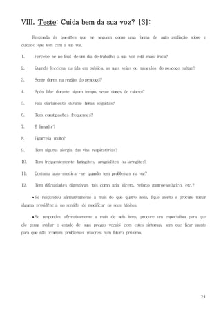 25
VIII. Teste: Cuida bem da sua voz? [3]:
Responda às questões que se seguem como uma forma de auto avaliação sobre o
cuidado que tem com a sua voz.
1. Percebe se no final de um dia de trabalho a sua voz está mais fraca?
2. Quando lecciona ou fala em público, as suas veias ou músculos do pescoço saltam?
3. Sente dores na região do pescoço?
4. Após falar durante algum tempo, sente dores de cabeça?
5. Fala diariamente durante horas seguidas?
6. Tem constipações frequentes?
7. É fumador?
8. Pigarreia muito?
9. Tem alguma alergia das vias respiratórias?
10. Tem frequentemente faringites, amigdalites ou laringites?
11. Costuma auto-medicar-se quando tem problemas na voz?
12. Tem dificuldades digestivas, tais como azia, úlcera, refluxo gastroesofágico, etc.?
 Se respondeu afirmativamente a mais do que quatro itens, fique atento e procure tomar
alguma providência no sentido de modificar os seus hábitos.
 Se respondeu afirmativamente a mais de seis itens, procure um especialista para que
ele possa avaliar o estado de suas pregas vocais; com estes sintomas, tem que ficar atento
para que não ocorram problemas maiores num futuro próximo.
 