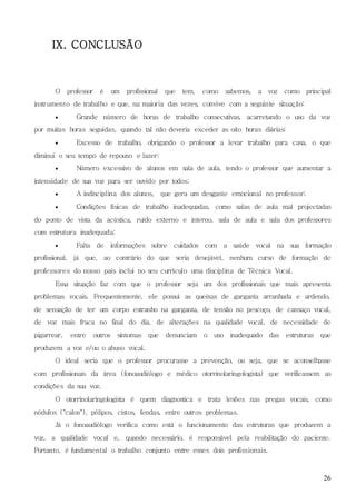 26
IX. CONCLUSÃO
O professor é um profissional que tem, como sabemos, a voz como principal
instrumento de trabalho e que, na maioria das vezes, convive com a seguinte situação:
 Grande número de horas de trabalho consecutivas, acarretando o uso da voz
por muitas horas seguidas, quando tal não deveria exceder as oito horas diárias;
 Excesso de trabalho, obrigando o professor a levar trabalho para casa, o que
diminui o seu tempo de repouso e lazer;
 Número excessivo de alunos em sala de aula, tendo o professor que aumentar a
intensidade de sua voz para ser ouvido por todos;
 A indisciplina dos alunos, que gera um desgaste emocional no professor;
 Condições físicas de trabalho inadequadas, como salas de aula mal projectadas
do ponto de vista da acústica, ruído externo e interno, sala de aula e sala dos professores
com estrutura inadequada;
 Falta de informações sobre cuidados com a saúde vocal na sua formação
profissional, já que, ao contrário do que seria desejável, nenhum curso de formação de
professores do nosso país inclui no seu currículo uma disciplina de Técnica Vocal.
Essa situação faz com que o professor seja um dos profissionais que mais apresenta
problemas vocais. Frequentemente, ele possui as queixas de garganta arranhada e ardendo,
de sensação de ter um corpo estranho na garganta, de tensão no pescoço, de cansaço vocal,
de voz mais fraca no final do dia, de alterações na qualidade vocal, de necessidade de
pigarrear, entre outros sintomas que denunciam o uso inadequado das estruturas que
produzem a voz e/ou o abuso vocal.
O ideal seria que o professor procurasse a prevenção, ou seja, que se aconselhasse
com profissionais da área (fonoaudiólogo e médico otorrinolaringologista) que verificassem as
condições da sua voz.
O otorrinolaringologista é quem diagnostica e trata lesões nas pregas vocais, como
nódulos ("calos"), pólipos, cistos, fendas, entre outros problemas.
Já o fonoaudiólogo verifica como está o funcionamento das estruturas que produzem a
voz, a qualidade vocal e, quando necessário, é responsável pela reabilitação do paciente.
Portanto, é fundamental o trabalho conjunto entre esses dois profissionais.
 