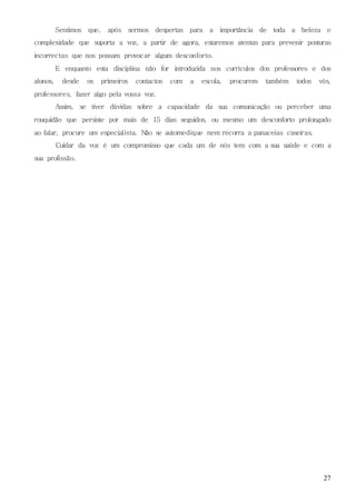 27
Sentimos que, após sermos despertas para a importância de toda a beleza e
complexidade que suporta a voz, a partir de agora, estaremos atentas para prevenir posturas
incorrectas que nos possam provocar algum desconforto.
E enquanto esta disciplina não for introduzida nos currículos dos professores e dos
alunos, desde os primeiros contactos com a escola, procurem também todos vós,
professores, fazer algo pela vossa voz.
Assim, se tiver dúvidas sobre a capacidade da sua comunicação ou perceber uma
rouquidão que persiste por mais de 15 dias seguidos, ou mesmo um desconforto prolongado
ao falar, procure um especialista. Não se automedique nem recorra a panaceias caseiras.
Cuidar da voz é um compromisso que cada um de nós tem com a sua saúde e com a
sua profissão.
 