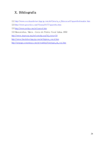 28
X. Bibliografia
[1] http://www.escolaunileiser.hpg.ig.com.br/Ciencia_e_Educacao/1/aparelhofonador.htm
[2]:http://www.geocities.com/Vienna/9177/aparelho.htm
[3]:http://www.mvhp.com.br/canto4.htm
[4]:Mascarenhas, Marco, Curso de Prática Vocal, Lisboa, 2002
http://www.sinprosp.org.br/extrahp.asp?id_extra=58
http://www.fonolabor.hpg.ig.com.br/higiene_vocal.htm
http://netpage.estaminas.com.br/waldirp/fisiologia_da_voz.htm
 