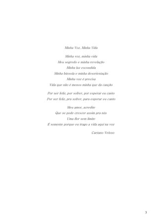 3
Minha Voz, Minha Vida
Minha voz, minha vida
Meu segredo e minha revelação
Minha luz escondida
Minha bússola e minha desorientação
Minha voz é precisa
Vida que não é menos minha que da canção
Por ser feliz, por sofrer, por esperar eu canto
Por ser feliz, pra sofrer, para esperar eu canto
Meu amor, acredite
Que se pode crescer assim pra nós
Uma flor sem limite
É somente porque eu trago a vida aqui na voz
Caetano Veloso
 