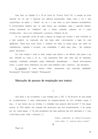 33
Com base no Capítulo X e XI do Curso de Técnica Vocal [4], a emoção do texto
depende da cor que é impressa nas palavras pronunciadas. Assim como a cor é uma
característica do pintor, o “timbre” da voz é o que torna os seres humanos inconfundíveis.
E acrescentamos também que, se nada houver que prejudique muito o aparelho fonador,
mesmo atendendo às “oxidações” que o tempo comporta, podemos ver o corpo
envelhecendo... mas a voz continuando a presença cristalina do ser.
Se na expressão escrita há toda a riqueza da Língua que envolve e atrai (referindo só
o lado positivo), na expressão oral não basta saber correctamente o lugar de cada
significante. Vimos bem neste Curso, e sentimos em todos os nossos poros, que saber ler
coloridamente, captando o receptor, com emotividade, é ainda outra coisa.... tão complexa
quanto fascinante!...
Ler com emoção é como se fosse compor uma música e um silêncio, uma pausa e um
som, vibrando no corpo e no ar... cujo instrumento fosse uma vasta sala de inspiração,
expiração, respiração, pontuação, pausa visualização, dramatização, ... Depois seleccionamos
textos, e a partir deles elaborámos um outro para trabalhar estes contextos , que anexamos.
E adorámos! E como iríamos colorir, sonoramente esta expressão sublinhada?
Exclamando? Descendo? Subindo? Prolongando?
Marcação de pausas de respiração nos textos:
I
Jack Ryan é um ex-fuzileiro, / que trabalha para a CIA. // No decorrer de uma missão
de reconhecimento, / toma conhecimento do desaparecimento de três cientistas russos, /
mas... // que fazem eles na Ucrânia, / a trabalhar num projecto ultra-secreto? // Um ataque
nuclear ao EUA implica um resposta dos americanos que terá invariavelmente, / de passar
por um contra-ataque. // Os dois presidentes das duas potências não têm alternativa / e cabe
a Jack Ryan tentar evitar o desastre...//
Folheto publicitário da Warner-Lusomundo,
cobre o filme “A soma de todos os medos”
II
Fiquei só
 