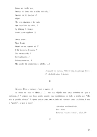 34
Como um cavalo só /
Quando no pasto não há noite nem dia, /
Apenas sal do Inverno. //
Fiquei
Tão sem ninguém, / tão vazio
Que choravam as folhas, /
As últimas, / e depois
Caíam como lágrimas. //
Nunca antes
Nem depois
Fiquei tão de repente só. //
E foi à espera de quem, /
Não me recordo, /
Foi totalmente, /
Passageiramente, /
Mas aquilo foi a instantânea solidão, (...)
Esquecido no Outono, Pablo Neruda, in Antologia Breve,
5ª ed., Publicações D. Quixote
III
Atenção filhos, / maridos, / pais e sogros: //
As mães de todo o Mundo / (... não sou viajada mas estou convicta de que é
universal...) / exigem que fique ponto assente nas mentalidades de toda a família que “Mãe
não é pastilha elástica” / —pode esticar para todo o lado até rebentar como um balão, / mas
é “gente” , / igual a todos!
Mãe não é pastilha elástica
Luísa Maria
In revista “Adolescentes ” , ano 1, nº 4
IV
 
