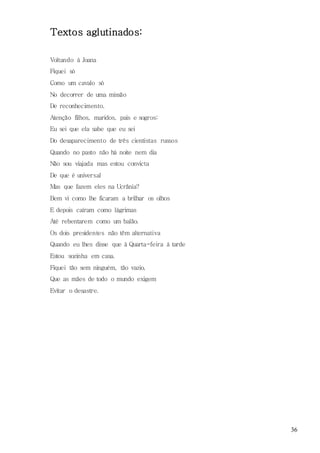 36
Textos aglutinados:
Voltando à Joana
Fiquei só
Como um cavalo só
No decorrer de uma missão
De reconhecimento.
Atenção filhos, maridos, pais e sogros:
Eu sei que ela sabe que eu sei
Do desaparecimento de três cientistas russos
Quando no pasto não há noite nem dia
Não sou viajada mas estou convicta
De que é universal
Mas que fazem eles na Ucrânia?
Bem vi como lhe ficaram a brilhar os olhos
E depois caíram como lágrimas
Até rebentarem como um balão.
Os dois presidentes não têm alternativa
Quando eu lhes disse que à Quarta-feira à tarde
Estou sozinha em casa.
Fiquei tão sem ninguém, tão vazio,
Que as mães de todo o mundo exigem
Evitar o desastre.
 