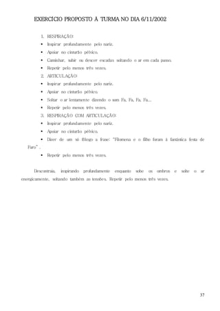 37
EXERCÍCIO PROPOSTO À TURMA NO DIA 6/11/2002
1. RESPIRAÇÃO:
 Inspirar profundamente pelo nariz.
 Apoiar no cinturão pélvico.
 Caminhar, subir ou descer escadas soltando o ar em cada passo.
 Repetir pelo menos três vezes.
2. ARTICULAÇÃO:
 Inspirar profundamente pelo nariz.
 Apoiar no cinturão pélvico.
 Soltar o ar lentamente dizendo o som Fa, Fa, Fa, Fa...
 Repetir pelo menos três vezes.
3. RESPIRAÇÃO COM ARTICULAÇÃO:
 Inspirar profundamente pelo nariz.
 Apoiar no cinturão pélvico.
 Dizer de um só fôlego a frase: “Filomena e o filho foram à fantástica festa de
Faro” .
 Repetir pelo menos três vezes.
Descontraia, inspirando profundamente enquanto sobe os ombros e solte o ar
energicamente, soltando também as tensões. Repetir pelo menos três vezes.
 