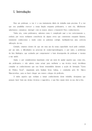 5
I. Introdução
Para um professor, a voz é o seu instrumento diário de trabalho mais precioso. É a voz
que nos possibilita exercer a nossa função enquanto professores, e sem ela, dificilmente
saberíamos comunicar, interagir com os nossos alunos e transmitir-lhes conhecimento.
Todos nós, como professores, sabemos como é complicado usar a voz correctamente e,
embora por vezes tenhamos consciência da alguns erros que cometemos enquanto falamos,
raramente conhecemos o modo como os podemos corrigir, facilitando-nos uma correcta
utilização da voz.
Contudo, estamos cientes de que um mau uso da nossa capacidade vocal pode conduzir,
por um lado, a dificuldades no processo de ensino-aprendizagem, e por outro, a problemas
do foro fisiológico, que acabarão por comprometer o bom desempenho do professor e mesmo
a sua saúde.
Assim, e por considerarmos importante criar um meio de ajudar aqueles que, como nós,
são professores e não sabem como actuar para melhorar a sua técnica vocal, decidimos
compilar os conhecimentos que nos foram transmitidos durante a acção de formação “Curso
de Prática Vocal”, organizada pelo Instituto Irene Lisboa, e conduzida pelo Dr. Marco
Mascarenhas, para os fazer chegar aos nossos colegas de profissão.
A todos aqueles que venham a tomar conhecimento deste trabalho, desejamos que
possam fazer bom uso destas técnicas e sugestões, e que lhes sejam úteis no seu dia-a-dia.
 